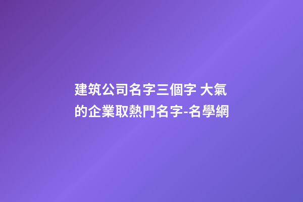 建筑公司名字三個字 大氣的企業取熱門名字-名學網